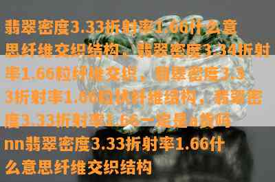 翡翠密度3.33折射率1.66什么意思纤维交织结构，翡翠密度3.34折射率1.66粒纤维交织，翡翠密度3.33折射率1.66粒状纤维结构，翡翠密度3.33折射率1.66一定是a货吗nn翡翠密度3.33折射率1.66什么意思纤维交织结构