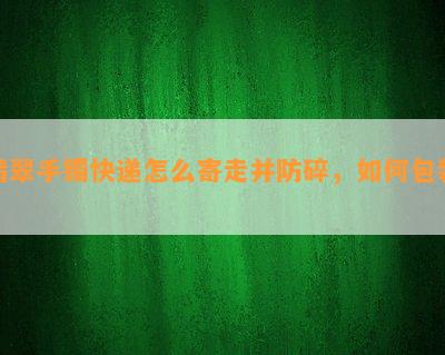 翡翠手镯快递怎么寄走并防碎，如何包装？