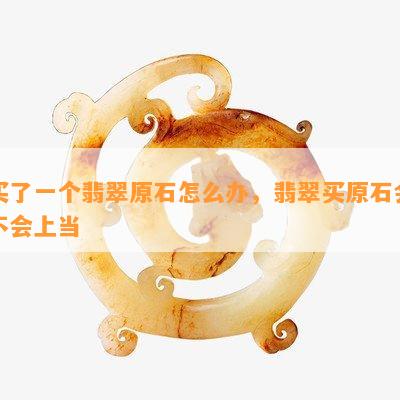 买了一个翡翠原石怎么办，翡翠买原石会不会上当