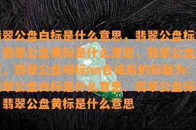 翡翠公盘白标是什么意思，翡翠公盘标签，翡翠公盘黄标是什么意思，翡翠公盘标王，翡翠公盘暗标nn合成后的标题为：翡翠公盘白标是什么意思、翡翠公盘标签、翡翠公盘黄标是什么意思