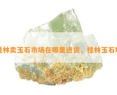 桂林卖玉石市场在哪里进货，桂林玉石场