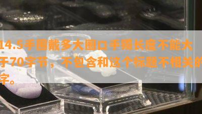 14.5手围戴多大圈口手镯长度不能大于70字节，不包含和这个标题不相关的字。