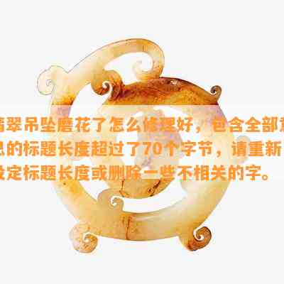 翡翠吊坠磨花了怎么修理好，包含全部意思的标题长度超过了70个字节，请重新设定标题长度或删除一些不相关的字。