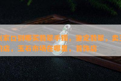 张家口到哪买翡翠手镯，鉴定翡翠，卖玉的店，玉石市场在哪里，首饰店