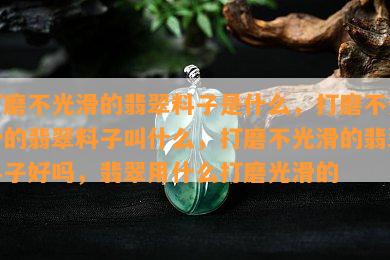 打磨不光滑的翡翠料子是什么，打磨不光滑的翡翠料子叫什么，打磨不光滑的翡翠料子好吗，翡翠用什么打磨光滑的