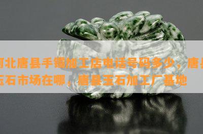 河北唐县手镯加工店电话号码多少，唐县玉石市场在哪，唐县玉石加工厂基地