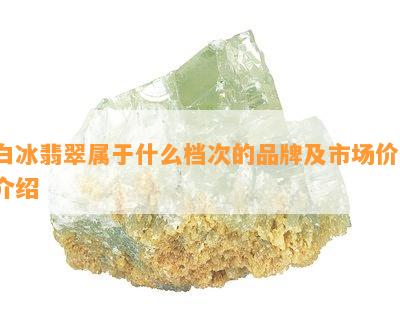 白冰翡翠属于什么档次的品牌及市场价，介绍