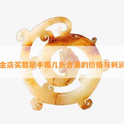 金店买翡翠手镯几折合算的价格与利润