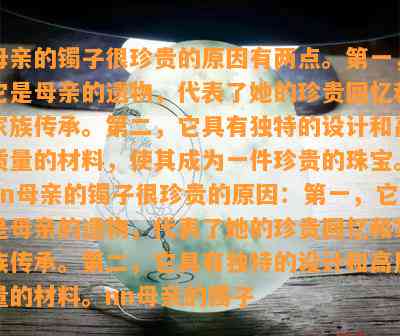 母亲的镯子很珍贵的原因有两点。之一，它是母亲的遗物，代表了她的珍贵回忆和家族传承。第二，它具有独特的设计和高质量的材料，使其成为一件珍贵的珠宝。nn母亲的镯子很珍贵的原因：之一，它是母亲的遗物，代表了她的珍贵回忆和家族传承。第二，它具有独特的设计和高质量的材料。nn母亲的镯子