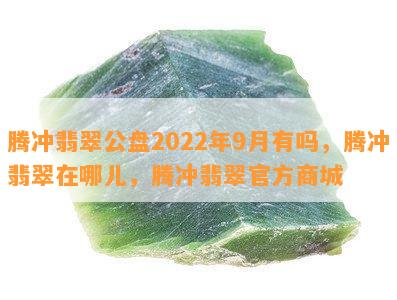 腾冲翡翠公盘2022年9月有吗，腾冲翡翠在哪儿，腾冲翡翠官方商城