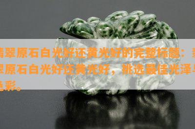 翡翠原石白光好还黄光好的完整标题：翡翠原石白光好还黄光好，挑选更佳光泽与色彩。