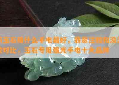 照玉石用什么手电更好，翡翠注胶和没注胶对比，玉石专用强光手电十大品牌