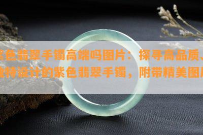 紫色翡翠手镯高端吗图片：探寻高品质、独特设计的紫色翡翠手镯，附带精美图片。