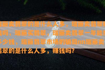 瑞丽卖翡翠的是什么人多，瑞丽卖翡翠赚钱吗，瑞丽买翡翠，瑞丽卖翡翠一年能挣多少钱，瑞丽翡翠市场的骗局nn瑞丽卖翡翠的是什么人多，赚钱吗？