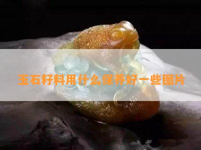 玉石籽料用什么保养好一些图片