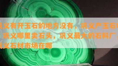 巩义有开玉石的地方没有，巩义产玉石吗，巩义哪里卖石头，巩义更大的石料厂，巩义石材市场在哪