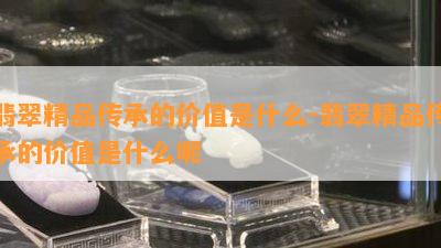 翡翠精品传承的价值是什么-翡翠精品传承的价值是什么呢