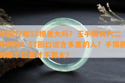 手镯57和58相差大吗？玉手镯有六二号的吗？57圈口适合多重的人？手镯戴到哪个位置才不算大？