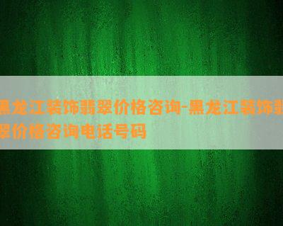 黑龙江装饰翡翠价格咨询-黑龙江装饰翡翠价格咨询电话号码