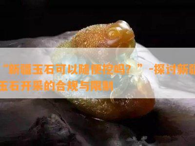 “新疆玉石可以随便挖吗？”-探讨新疆玉石开采的合规与限制