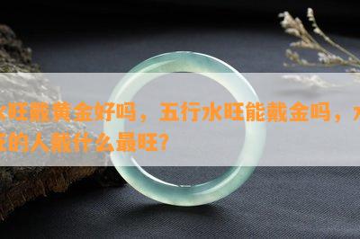 水旺戴黄金好吗，五行水旺能戴金吗，水旺的人戴什么最旺？