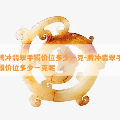 腾冲翡翠手镯价位多少一克-腾冲翡翠手镯价位多少一克呢