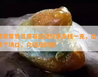 翡翠紫罗兰原石起货价多少钱一克，出自哪个场口，介绍及价格