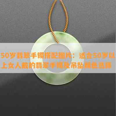 50岁翡翠手镯搭配图片：适合50岁以上女人戴的翡翠手镯及吊坠颜色选择