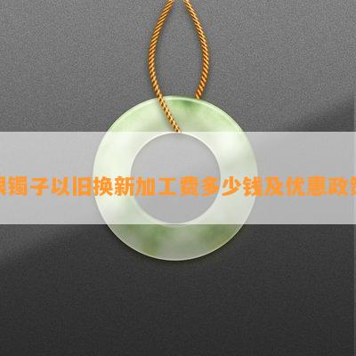 银镯子以旧换新加工费多少钱及优惠政策