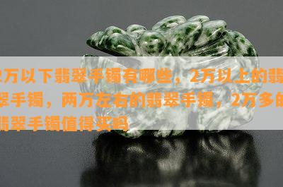 2万以下翡翠手镯有哪些，2万以上的翡翠手镯，两万左右的翡翠手镯，2万多的翡翠手镯值得买吗