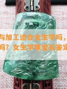 宝石鉴定与加工适合女生学吗，专业学什么，冷门吗？女生学珠宝石鉴定与加工专业。