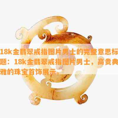 18k金翡翠戒指图片男士的完整意思标题：18k金翡翠戒指图片男士，高贵典雅的珠宝首饰展示。