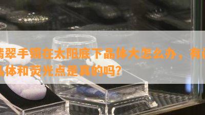 翡翠手镯在太阳底下晶体大怎么办，有闪晶体和荧光点是真的吗？