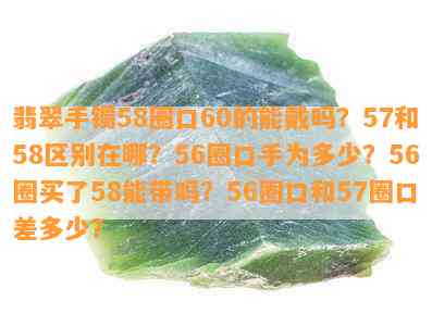 翡翠手镯58圈口60的能戴吗？57和58区别在哪？56圈口手为多少？56圈买了58能带吗？56圈口和57圈口差多少？