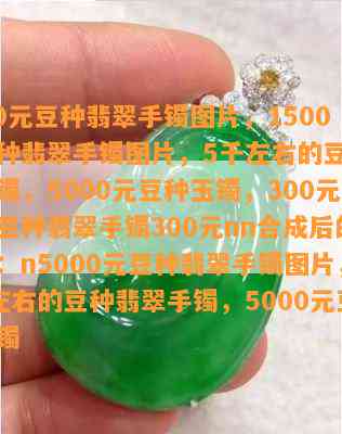 5000元豆种翡翠手镯图片，1500元豆种翡翠手镯图片，5千左右的豆种翡翠手镯，5000元豆种玉镯，300元买的豆种翡翠手镯300元nn合成后的标题：n5000元豆种翡翠手镯图片，5千左右的豆种翡翠手镯，5000元豆种玉镯