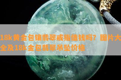 18k黄金包镶翡翠戒指值钱吗？图片大全及18k金包翡翠吊坠价格