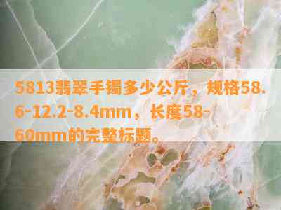 5813翡翠手镯多少公斤，规格58.6-12.2-8.4mm，长度58-60mm的完整标题。