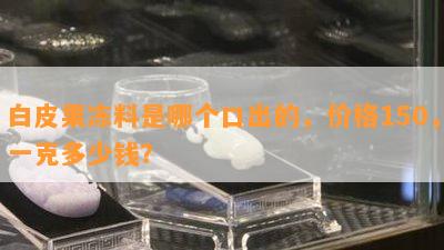 白皮果冻料是哪个口出的，价格150，一克多少钱？