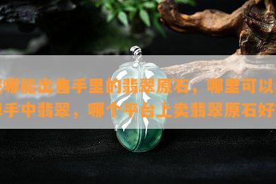 在哪能出售手里的翡翠原石，哪里可以卖掉手中翡翠，哪个平台上卖翡翠原石好？