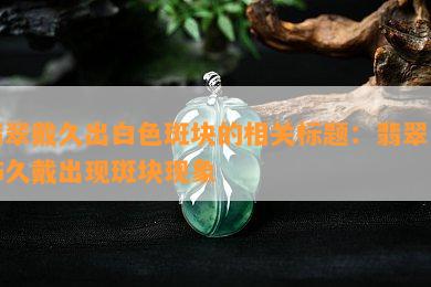 翡翠戴久出白色斑块的相关翡翠首饰久戴出现斑块现象