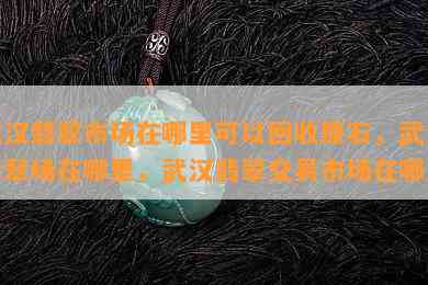 武汉翡翠市场在哪里可以回收原石，武汉翡翠场在哪里，武汉翡翠交易市场在哪里