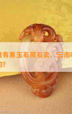 云南有不存在黑玉石原石卖、云南哪里有玉石原料的？