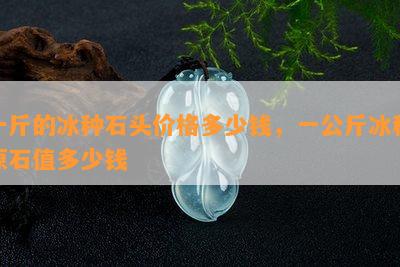 一斤的冰种石头价格多少钱，一公斤冰种原石值多少钱