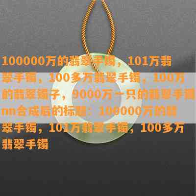 100000万的翡翠手镯，101万翡翠手镯，100多万翡翠手镯，100万的翡翠镯子，9000万一只的翡翠手镯nn合成后的标题：100000万的翡翠手镯，101万翡翠手镯，100多万翡翠手镯