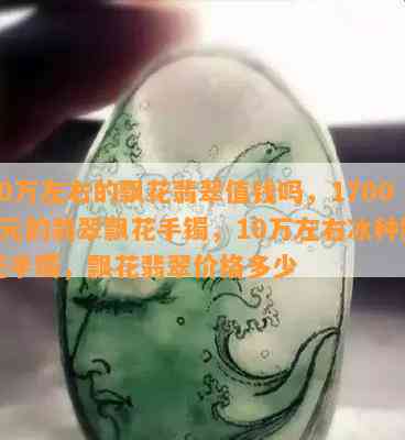 10万左右的飘花翡翠值钱吗，17000元的翡翠飘花手镯，10万左右冰种飘花手镯，飘花翡翠价格多少