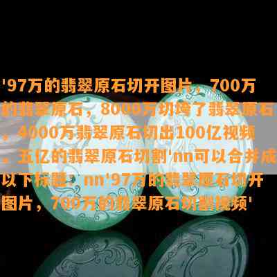 '97万的翡翠原石切开图片，700万的翡翠原石，8000万切垮了翡翠原石，4000万翡翠原石切出100亿视频，五亿的翡翠原石切割'nn可以合并成以下标题：nn'97万的翡翠原石切开图片，700万的翡翠原石切割视频'