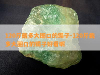 120斤戴多大圈口的镯子-120斤戴多大圈口的镯子好看呢