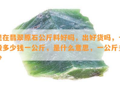 现在翡翠原石公斤料好吗，出好货吗，一般多少钱一公斤，是什么意思，一公斤多少