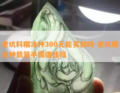 老坑料糯冰种300元能买到吗-老坑糯冰种翡翠手镯值钱吗