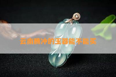 云南腾冲的玉器能不能买